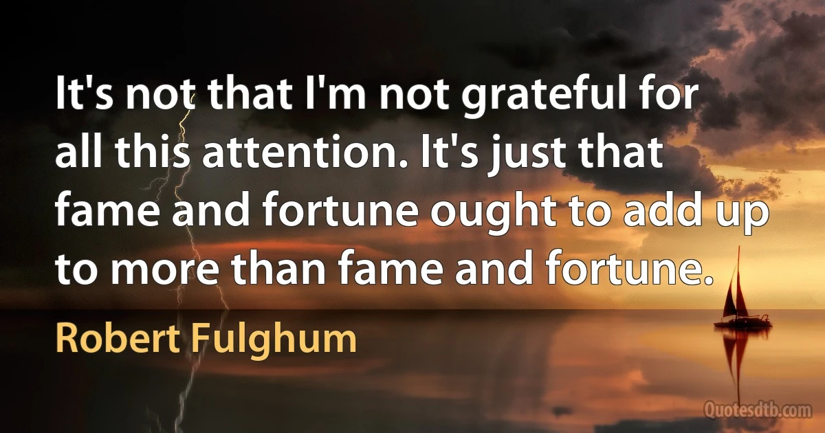 It's not that I'm not grateful for all this attention. It's just that fame and fortune ought to add up to more than fame and fortune. (Robert Fulghum)