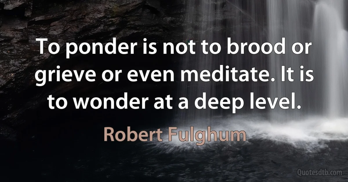 To ponder is not to brood or grieve or even meditate. It is to wonder at a deep level. (Robert Fulghum)