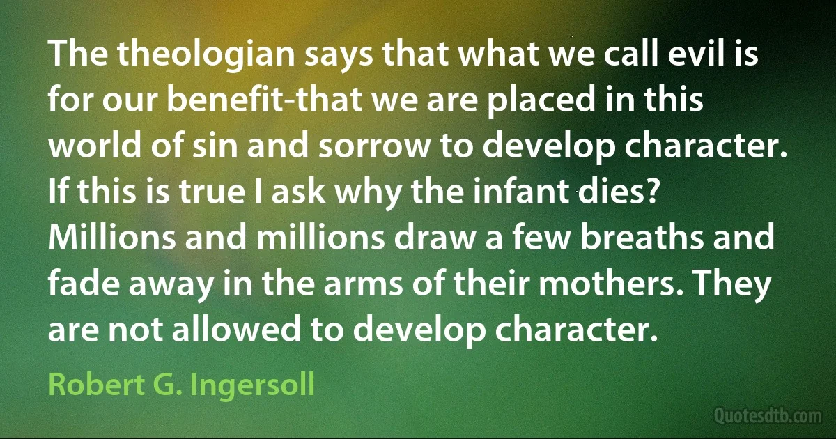 The theologian says that what we call evil is for our benefit-that we are placed in this world of sin and sorrow to develop character. If this is true I ask why the infant dies? Millions and millions draw a few breaths and fade away in the arms of their mothers. They are not allowed to develop character. (Robert G. Ingersoll)