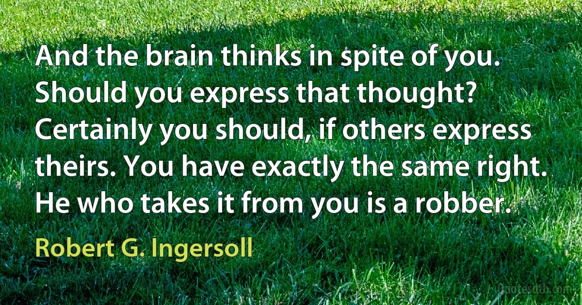 And the brain thinks in spite of you. Should you express that thought? Certainly you should, if others express theirs. You have exactly the same right. He who takes it from you is a robber. (Robert G. Ingersoll)