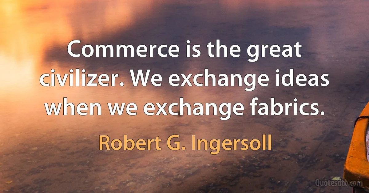 Commerce is the great civilizer. We exchange ideas when we exchange fabrics. (Robert G. Ingersoll)