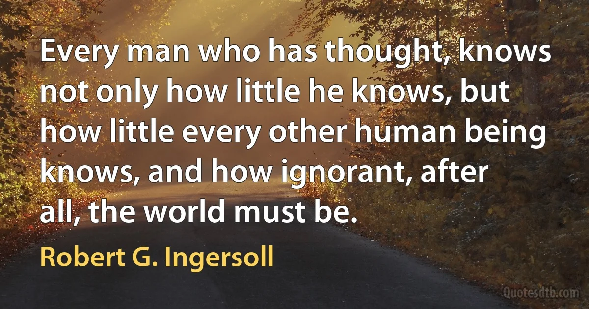 Every man who has thought, knows not only how little he knows, but how little every other human being knows, and how ignorant, after all, the world must be. (Robert G. Ingersoll)