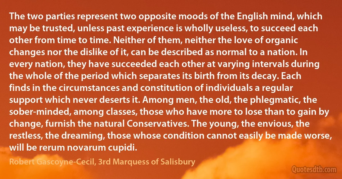 The two parties represent two opposite moods of the English mind, which may be trusted, unless past experience is wholly useless, to succeed each other from time to time. Neither of them, neither the love of organic changes nor the dislike of it, can be described as normal to a nation. In every nation, they have succeeded each other at varying intervals during the whole of the period which separates its birth from its decay. Each finds in the circumstances and constitution of individuals a regular support which never deserts it. Among men, the old, the phlegmatic, the sober-minded, among classes, those who have more to lose than to gain by change, furnish the natural Conservatives. The young, the envious, the restless, the dreaming, those whose condition cannot easily be made worse, will be rerum novarum cupidi. (Robert Gascoyne-Cecil, 3rd Marquess of Salisbury)