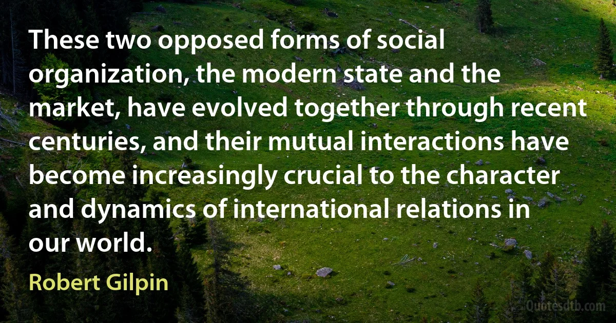 These two opposed forms of social organization, the modern state and the market, have evolved together through recent centuries, and their mutual interactions have become increasingly crucial to the character and dynamics of international relations in our world. (Robert Gilpin)