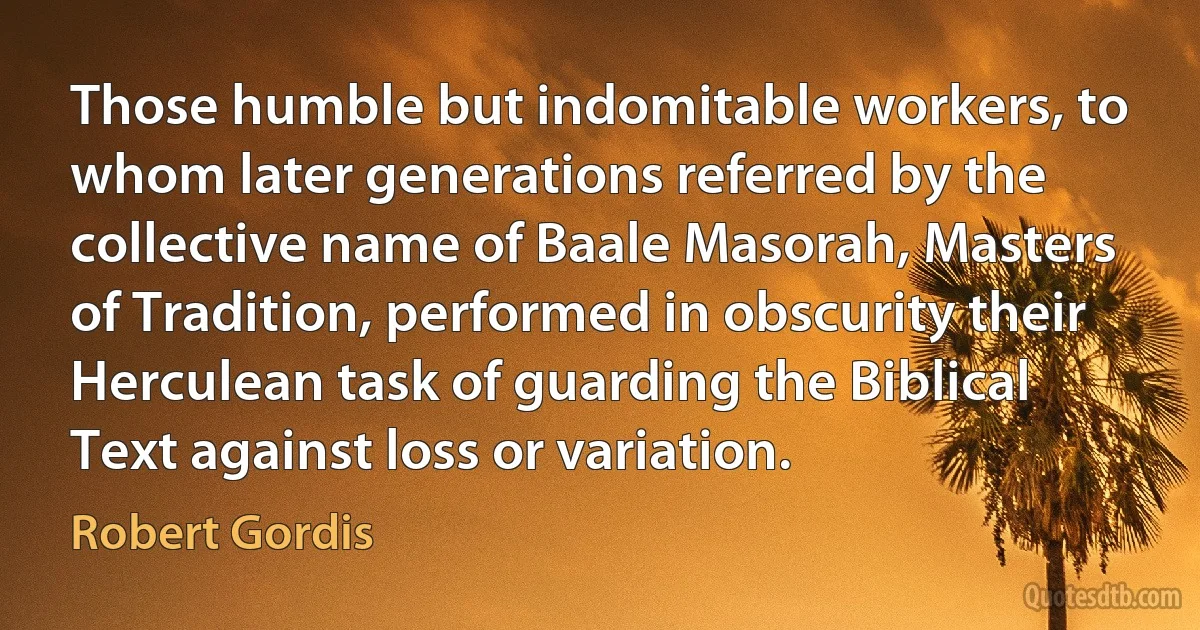 Those humble but indomitable workers, to whom later generations referred by the collective name of Baale Masorah, Masters of Tradition, performed in obscurity their Herculean task of guarding the Biblical Text against loss or variation. (Robert Gordis)