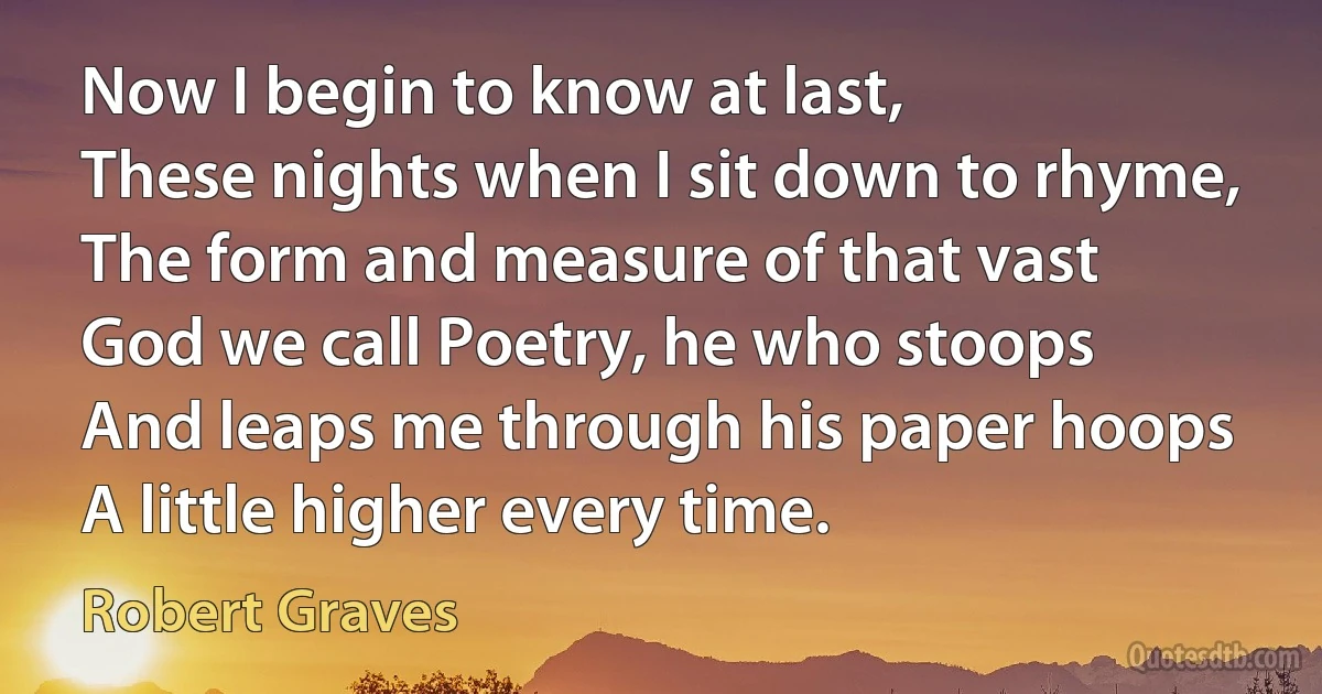 Now I begin to know at last,
These nights when I sit down to rhyme,
The form and measure of that vast
God we call Poetry, he who stoops
And leaps me through his paper hoops
A little higher every time. (Robert Graves)