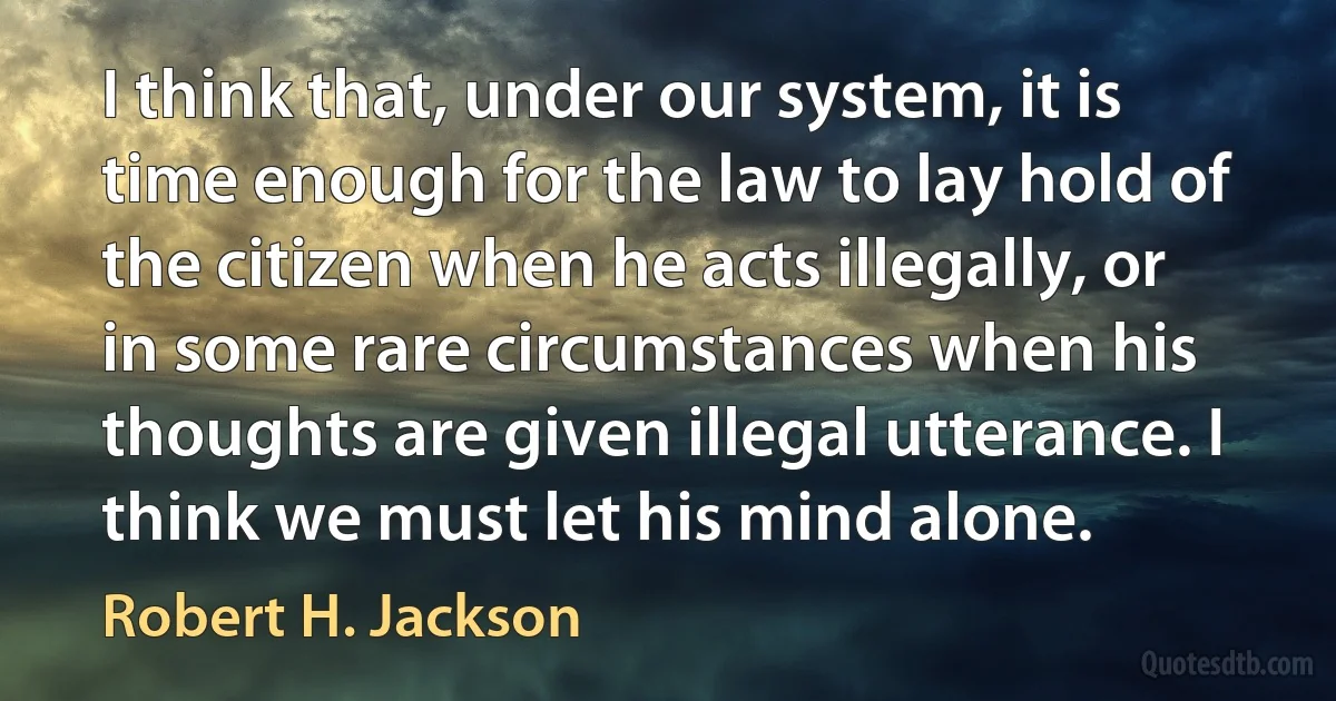 I think that, under our system, it is time enough for the law to lay hold of the citizen when he acts illegally, or in some rare circumstances when his thoughts are given illegal utterance. I think we must let his mind alone. (Robert H. Jackson)