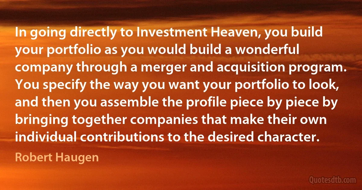 In going directly to Investment Heaven, you build your portfolio as you would build a wonderful company through a merger and acquisition program. You specify the way you want your portfolio to look, and then you assemble the profile piece by piece by bringing together companies that make their own individual contributions to the desired character. (Robert Haugen)