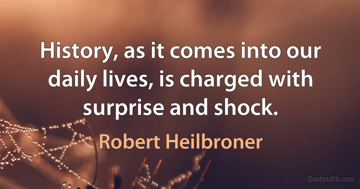 History, as it comes into our daily lives, is charged with surprise and shock. (Robert Heilbroner)