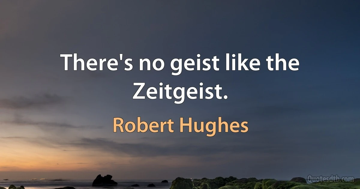 There's no geist like the Zeitgeist. (Robert Hughes)