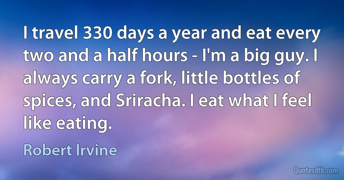 I travel 330 days a year and eat every two and a half hours - I'm a big guy. I always carry a fork, little bottles of spices, and Sriracha. I eat what I feel like eating. (Robert Irvine)