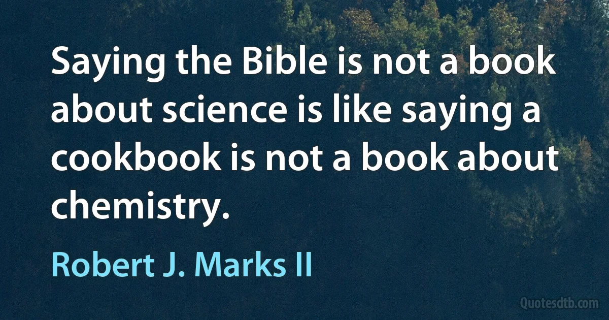 Saying the Bible is not a book about science is like saying a cookbook is not a book about chemistry. (Robert J. Marks II)