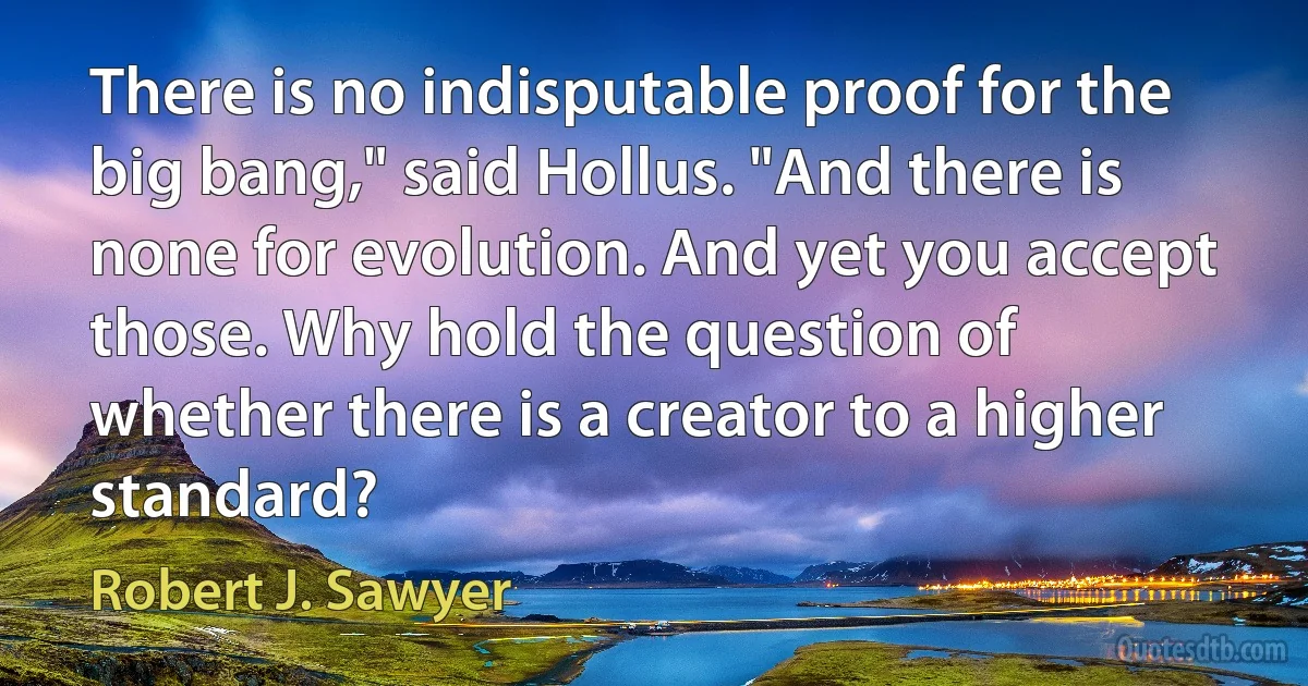 There is no indisputable proof for the big bang," said Hollus. "And there is none for evolution. And yet you accept those. Why hold the question of whether there is a creator to a higher standard? (Robert J. Sawyer)