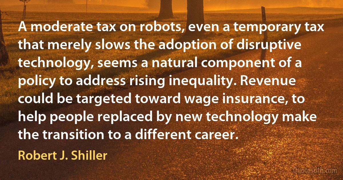 A moderate tax on robots, even a temporary tax that merely slows the adoption of disruptive technology, seems a natural component of a policy to address rising inequality. Revenue could be targeted toward wage insurance, to help people replaced by new technology make the transition to a different career. (Robert J. Shiller)