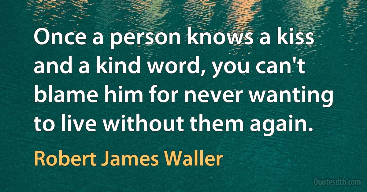 Once a person knows a kiss and a kind word, you can't blame him for never wanting to live without them again. (Robert James Waller)