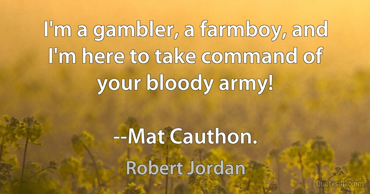 I'm a gambler, a farmboy, and I'm here to take command of your bloody army!

--Mat Cauthon. (Robert Jordan)