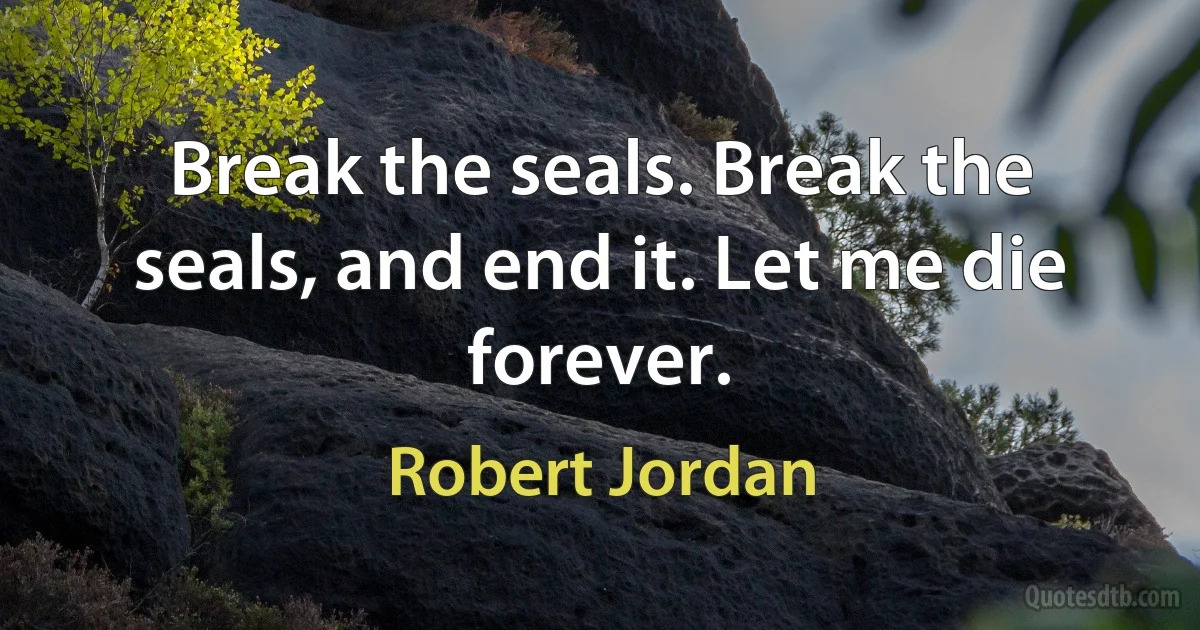 Break the seals. Break the seals, and end it. Let me die forever. (Robert Jordan)