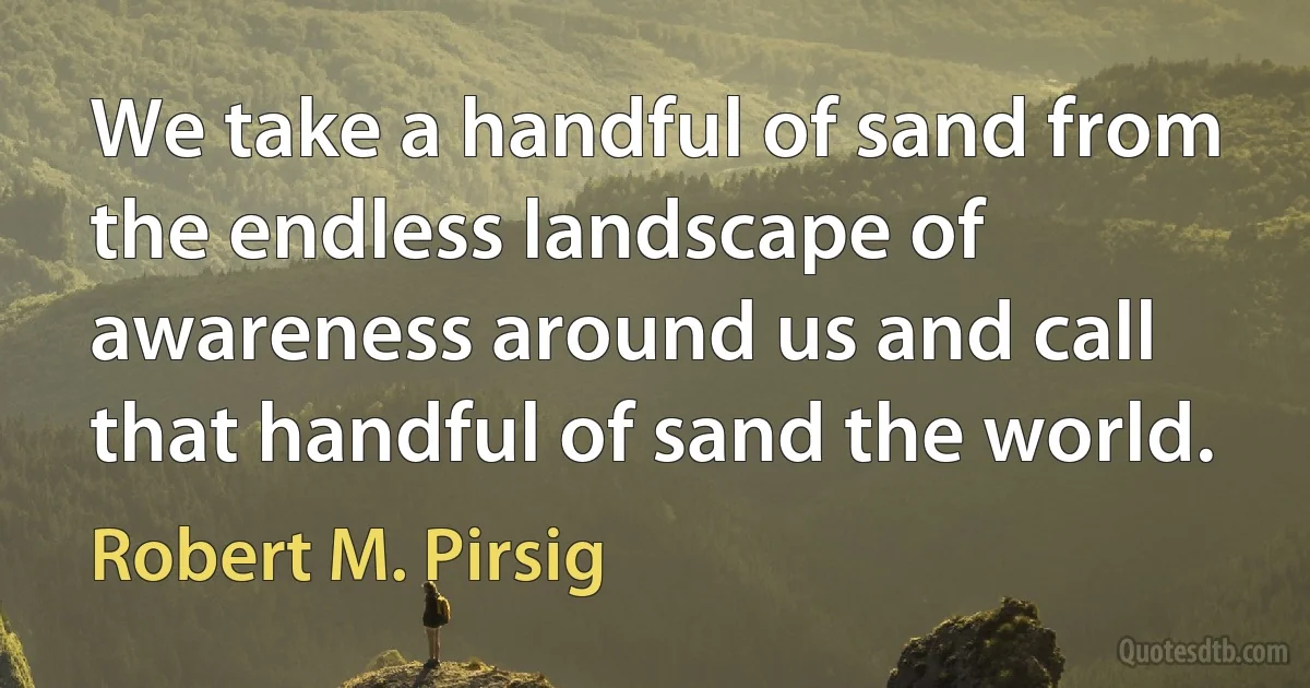 We take a handful of sand from the endless landscape of awareness around us and call that handful of sand the world. (Robert M. Pirsig)