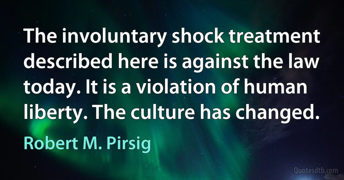 The involuntary shock treatment described here is against the law today. It is a violation of human liberty. The culture has changed. (Robert M. Pirsig)