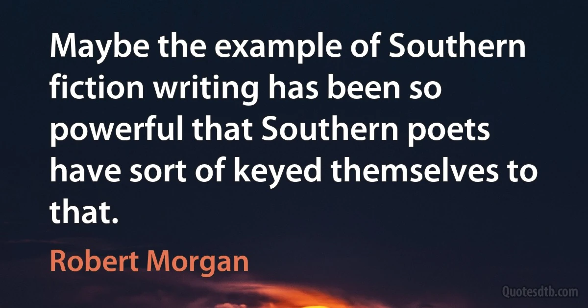 Maybe the example of Southern fiction writing has been so powerful that Southern poets have sort of keyed themselves to that. (Robert Morgan)