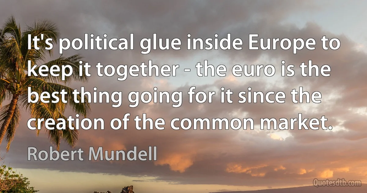 It's political glue inside Europe to keep it together - the euro is the best thing going for it since the creation of the common market. (Robert Mundell)