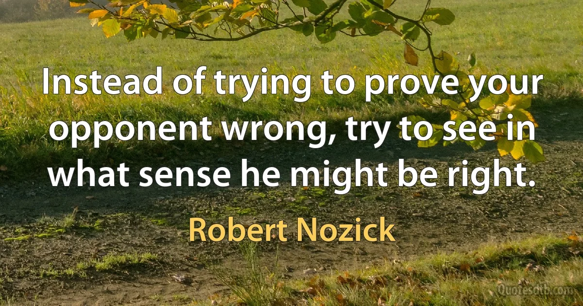 Instead of trying to prove your opponent wrong, try to see in what sense he might be right. (Robert Nozick)