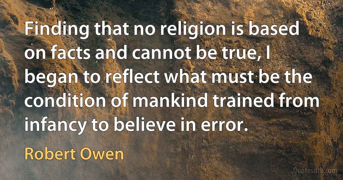 Finding that no religion is based on facts and cannot be true, I began to reflect what must be the condition of mankind trained from infancy to believe in error. (Robert Owen)