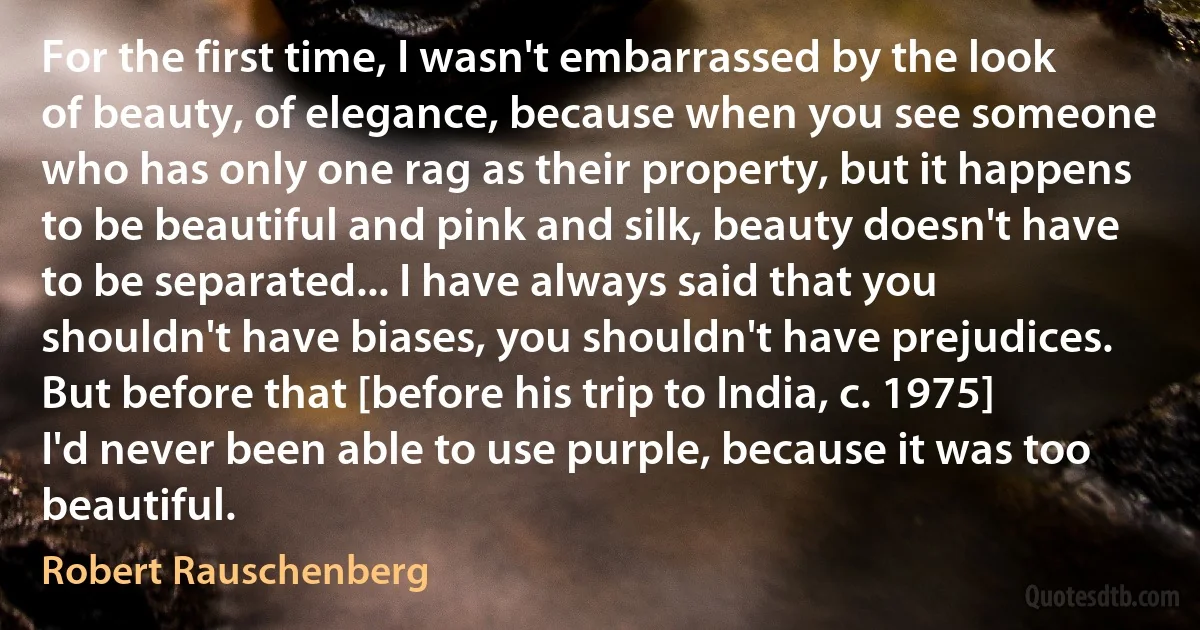 For the first time, I wasn't embarrassed by the look of beauty, of elegance, because when you see someone who has only one rag as their property, but it happens to be beautiful and pink and silk, beauty doesn't have to be separated... I have always said that you shouldn't have biases, you shouldn't have prejudices. But before that [before his trip to India, c. 1975] I'd never been able to use purple, because it was too beautiful. (Robert Rauschenberg)