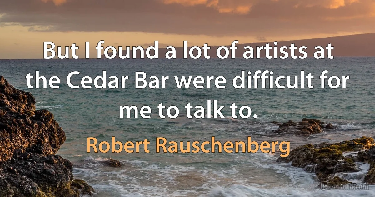 But I found a lot of artists at the Cedar Bar were difficult for me to talk to. (Robert Rauschenberg)