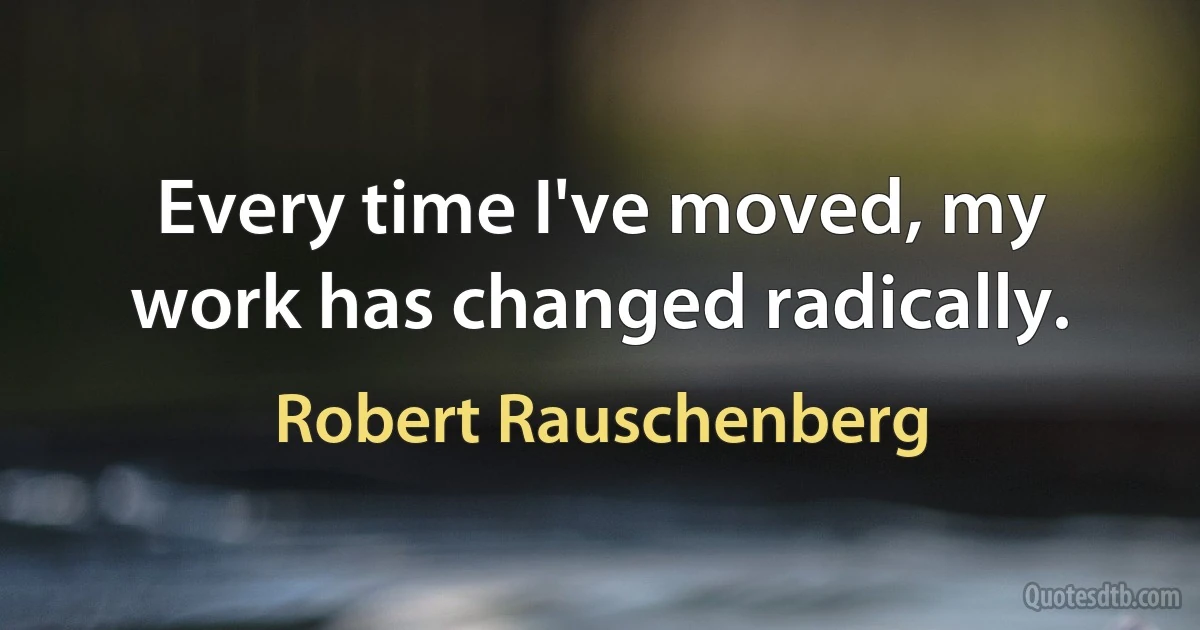 Every time I've moved, my work has changed radically. (Robert Rauschenberg)