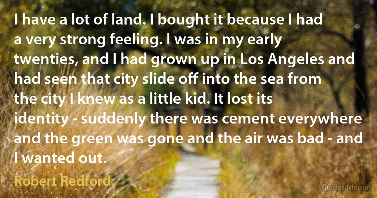 I have a lot of land. I bought it because I had a very strong feeling. I was in my early twenties, and I had grown up in Los Angeles and had seen that city slide off into the sea from the city I knew as a little kid. It lost its identity - suddenly there was cement everywhere and the green was gone and the air was bad - and I wanted out. (Robert Redford)