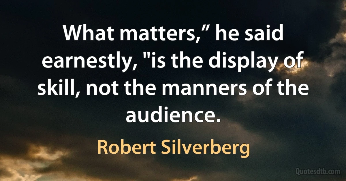 What matters,” he said earnestly, "is the display of skill, not the manners of the audience. (Robert Silverberg)