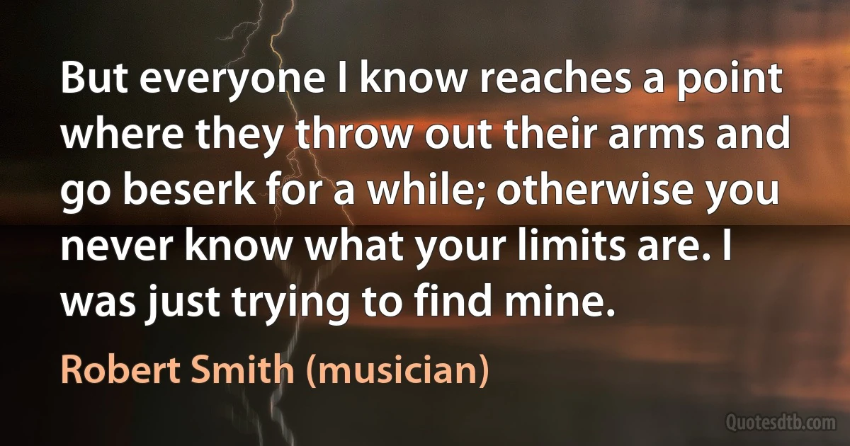 But everyone I know reaches a point where they throw out their arms and go beserk for a while; otherwise you never know what your limits are. I was just trying to find mine. (Robert Smith (musician))