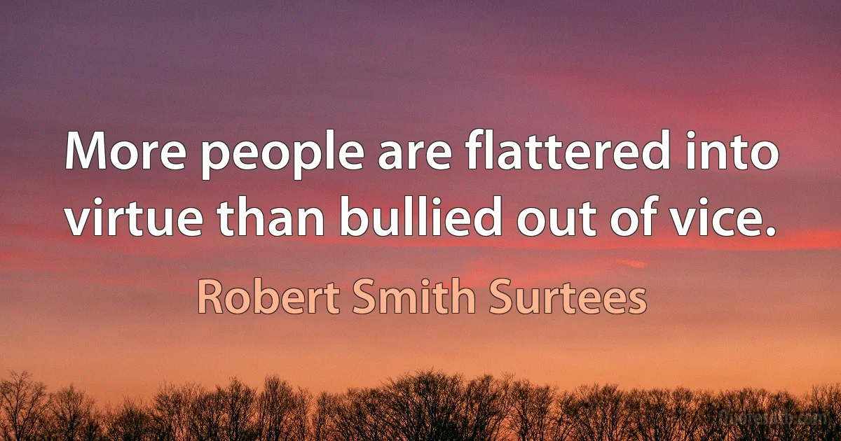 More people are flattered into virtue than bullied out of vice. (Robert Smith Surtees)