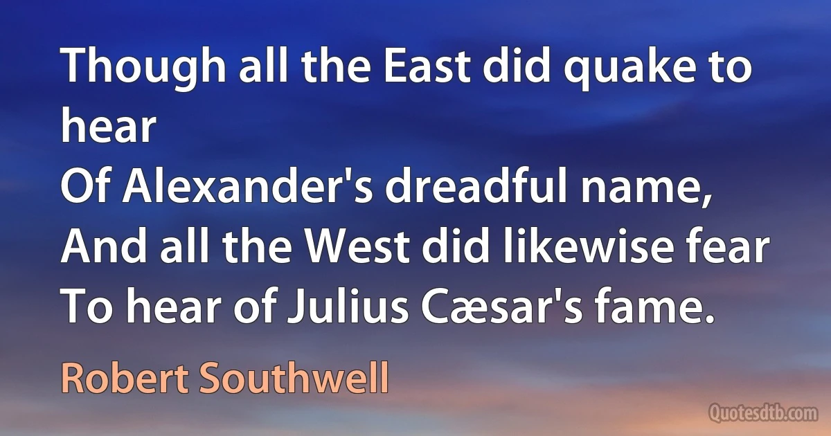 Though all the East did quake to hear
Of Alexander's dreadful name,
And all the West did likewise fear
To hear of Julius Cæsar's fame. (Robert Southwell)