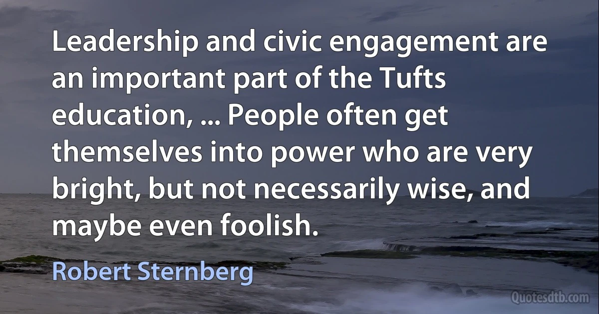 Leadership and civic engagement are an important part of the Tufts education, ... People often get themselves into power who are very bright, but not necessarily wise, and maybe even foolish. (Robert Sternberg)