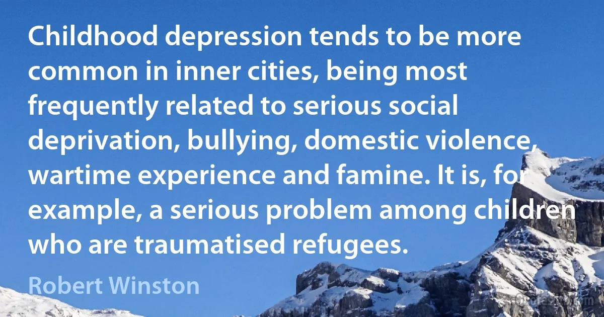 Childhood depression tends to be more common in inner cities, being most frequently related to serious social deprivation, bullying, domestic violence, wartime experience and famine. It is, for example, a serious problem among children who are traumatised refugees. (Robert Winston)