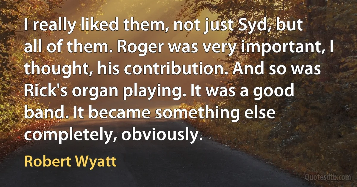 I really liked them, not just Syd, but all of them. Roger was very important, I thought, his contribution. And so was Rick's organ playing. It was a good band. It became something else completely, obviously. (Robert Wyatt)