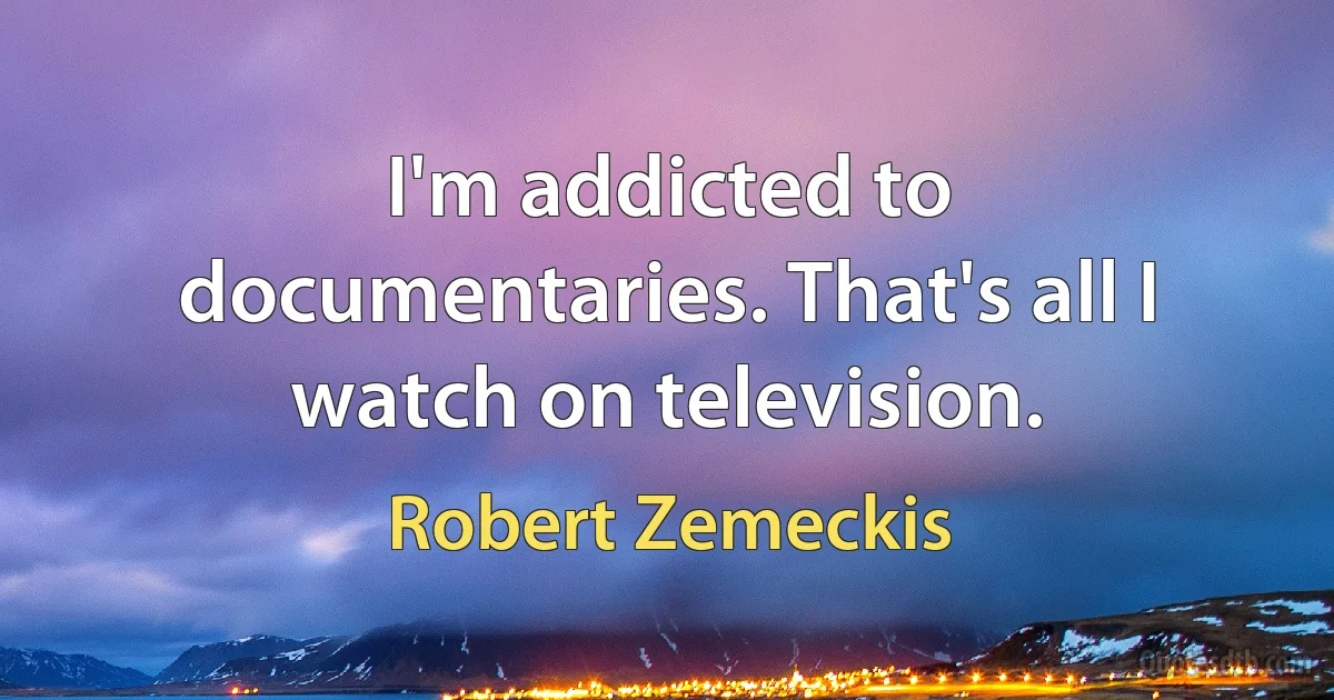 I'm addicted to documentaries. That's all I watch on television. (Robert Zemeckis)