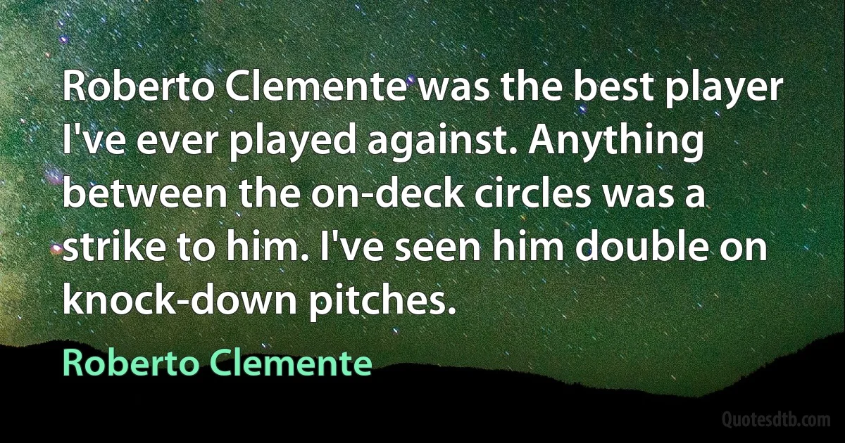 Roberto Clemente was the best player I've ever played against. Anything between the on-deck circles was a strike to him. I've seen him double on knock-down pitches. (Roberto Clemente)