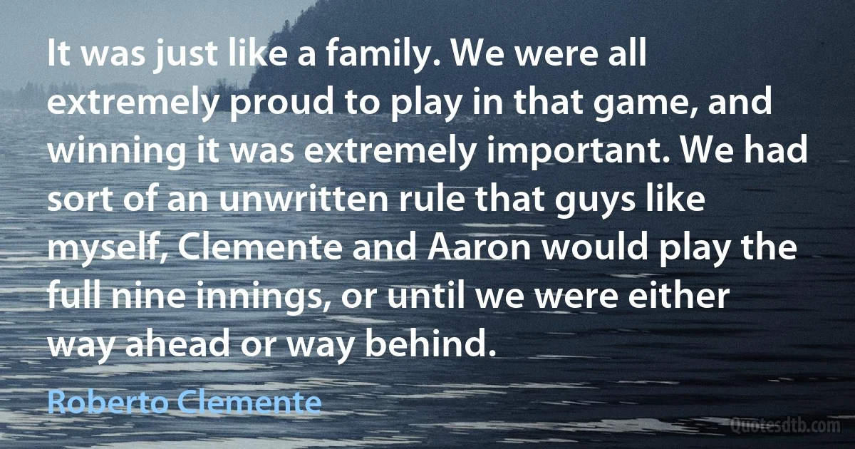 It was just like a family. We were all extremely proud to play in that game, and winning it was extremely important. We had sort of an unwritten rule that guys like myself, Clemente and Aaron would play the full nine innings, or until we were either way ahead or way behind. (Roberto Clemente)