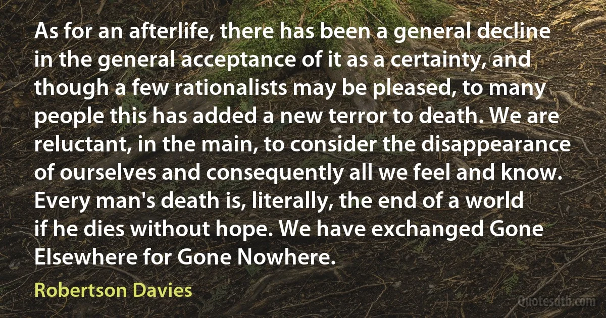 As for an afterlife, there has been a general decline in the general acceptance of it as a certainty, and though a few rationalists may be pleased, to many people this has added a new terror to death. We are reluctant, in the main, to consider the disappearance of ourselves and consequently all we feel and know. Every man's death is, literally, the end of a world if he dies without hope. We have exchanged Gone Elsewhere for Gone Nowhere. (Robertson Davies)