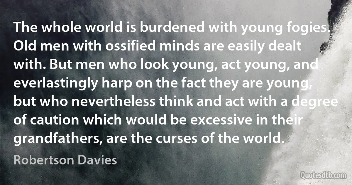 The whole world is burdened with young fogies. Old men with ossified minds are easily dealt with. But men who look young, act young, and everlastingly harp on the fact they are young, but who nevertheless think and act with a degree of caution which would be excessive in their grandfathers, are the curses of the world. (Robertson Davies)