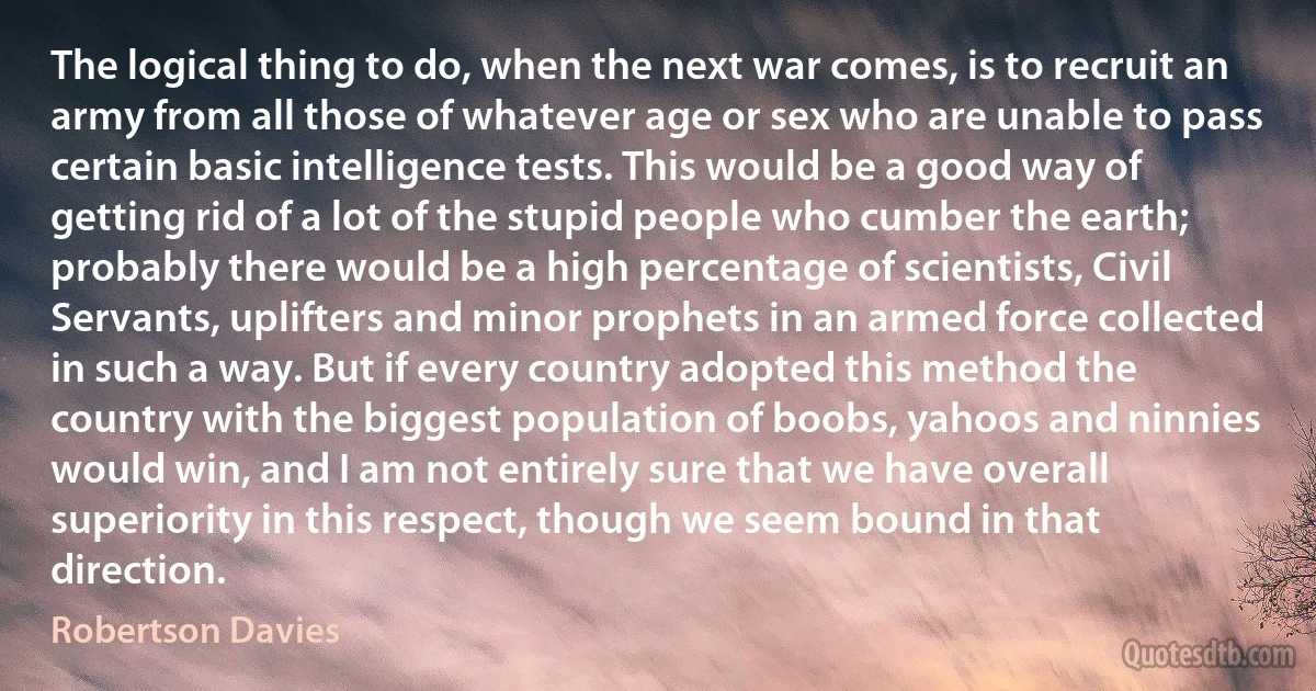 The logical thing to do, when the next war comes, is to recruit an army from all those of whatever age or sex who are unable to pass certain basic intelligence tests. This would be a good way of getting rid of a lot of the stupid people who cumber the earth; probably there would be a high percentage of scientists, Civil Servants, uplifters and minor prophets in an armed force collected in such a way. But if every country adopted this method the country with the biggest population of boobs, yahoos and ninnies would win, and I am not entirely sure that we have overall superiority in this respect, though we seem bound in that direction. (Robertson Davies)