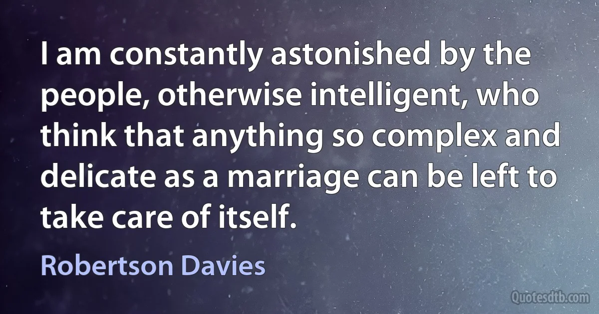 I am constantly astonished by the people, otherwise intelligent, who think that anything so complex and delicate as a marriage can be left to take care of itself. (Robertson Davies)