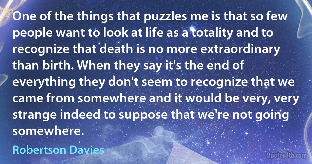 One of the things that puzzles me is that so few people want to look at life as a totality and to recognize that death is no more extraordinary than birth. When they say it's the end of everything they don't seem to recognize that we came from somewhere and it would be very, very strange indeed to suppose that we're not going somewhere. (Robertson Davies)