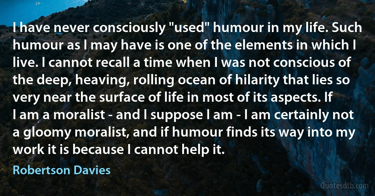 I have never consciously "used" humour in my life. Such humour as I may have is one of the elements in which I live. I cannot recall a time when I was not conscious of the deep, heaving, rolling ocean of hilarity that lies so very near the surface of life in most of its aspects. If I am a moralist - and I suppose I am - I am certainly not a gloomy moralist, and if humour finds its way into my work it is because I cannot help it. (Robertson Davies)