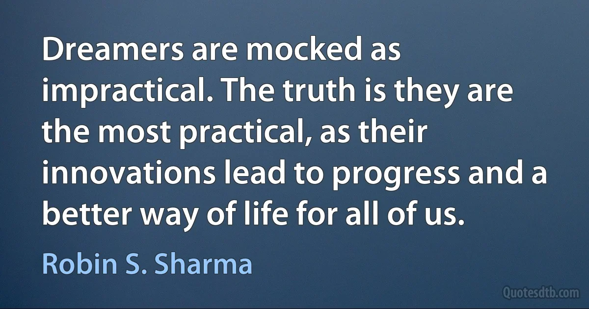 Dreamers are mocked as impractical. The truth is they are the most practical, as their innovations lead to progress and a better way of life for all of us. (Robin S. Sharma)