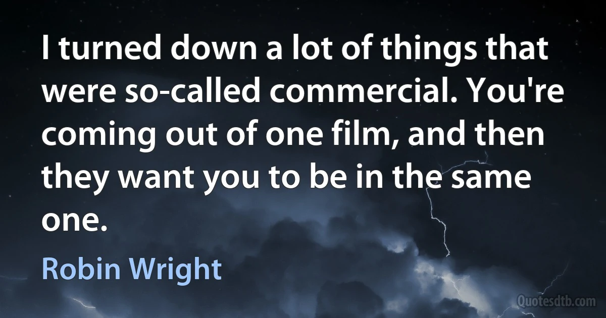 I turned down a lot of things that were so-called commercial. You're coming out of one film, and then they want you to be in the same one. (Robin Wright)