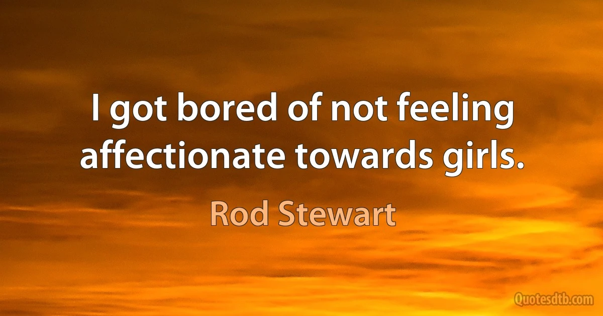 I got bored of not feeling affectionate towards girls. (Rod Stewart)